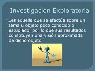 Investigación Exploratoria“…es aquella que se efectúa sobre un tema u objeto poco conocido o estudiado, por lo que sus resultados constituyen una visión aproximada de dicho objeto”