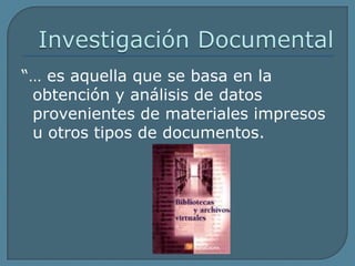 Investigación Documental“… es aquella que se basa en la obtención y análisis de datos provenientes de materiales impresos u otros tipos de documentos.