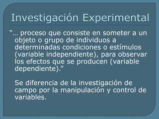Investigación Experimental“… proceso que consiste en someter a un	objeto o grupo de individuos a determinadas condiciones o estímulos (variable independiente), para observar los efectos que se producen (variable dependiente).”	Se diferencia de la investigación de campo por la manipulación y control de variables.