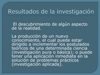 Resultados de la investigación El descubrimiento de algún aspecto de la realidad.La producción de un nuevo conocimiento, el cual puede estar dirigido a incrementar los postulados teóricos de una determinada ciencia (investigación pura o básica); o puede tener una aplicación inmediata en la solución de problemas prácticos (investigación aplicada).