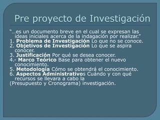 Pre proyecto de Investigación“…es un documento breve en el cual se expresan las ideas iniciales acerca de la indagación por realizar.”1. Problema de Investigación Lo que no se conoce.2. Objetivos de Investigación Lo que se aspira conocer.3. Justificación Por qué se desea conocer.4.- Marco Teórico Base para obtener el nuevo conocimiento.5. Metodología Cómo se obtendrá el conocimiento.6. Aspectos Administrativos Cuándo y con qué recursos se llevara a cabo la(Presupuesto y Cronograma) investigación.