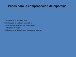 Pasos para la comprobación de hipótesis  1. Establecer la hipótesis nula   2. Establecer la hipótesis alternativa   3. Calcular los estadísticos de la prueba   4. Regla de decisión.    5. Relacionar la decisión con el problema original.