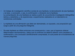 Un trabajo de investigación científico consta de una hipótesis, la demostración de esa hipótesis y la tesis, o conclusión, o sea, la confirmación o refutación de la hipótesis.La comprobación de una hipótesis se realiza a partir de una profunda investigación bibliográfica teórica y estadística; y de experiencias o experimentos realizados en un laboratorio en condiciones controladasLa hipótesis es una afirmación que debe ser demostrada, un supuesto, una proposición que surge a partir de una pregunta inteligente.De esta hipótesis se infiere entonces una consecuencia, o sea, que si logramos obtener determinados razonamientos y datos que la confirmen se debería obtener como resultado su confirmación y una conclusión científicamente comprobada, la cual puede ser el fundamento de nuevas preguntas.