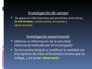 Investigación de campo : Se apoya en informaciones que provienen entre otras, de  entrevistas ,  cuestionarios ,  encuestas  y  observaciones .  Investigación experimental :  Obtiene su información de la actividad intencional realizada por el investigador  Se encuentra dirigida a modificar la realidad con el propósito de crear el fenómeno mismo que se indaga, y así poder  observarlo . 