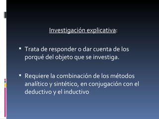 Investigación explicativa :  Trata de responder o dar cuenta de los porqué del objeto que se investiga.  Requiere la combinación de los métodos analítico y sintético, en conjugación con el deductivo y el inductivo 