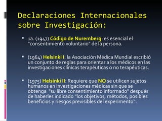 Declaraciones Internacionales sobre Investigación:  1a. (1947)  Código de Nuremberg : es esencial el "consentimiento voluntario" de la persona. (1964)  Helsinki I : la Asociación Médica Mundial escribió un conjunto de reglas para orientar a los médicos en las investigaciones clínicas terapéuticas o no terapéuticas. (1975)  Helsinki II : Requiere que  NO  se utilicen sujetos humanos en investigaciones médicas sin que se obtenga  "su libre consentimiento informado" después de haberles indicado "los objetivos, métodos, posibles beneficios y riesgos previsibles del experimento“. 