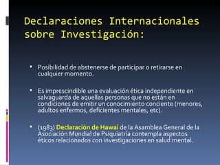 Declaraciones Internacionales sobre Investigación: Posibilidad de abstenerse de participar o retirarse en cualquier momento. Es imprescindible una evaluación ética independiente en salvaguarda de aquellas personas que no están en condiciones de emitir un conocimiento conciente (menores, adultos enfermos, deficientes mentales, etc). (1983)  Declaración de Hawai  de la Asamblea General de la Asociación Mundial de Psiquiatría contempla aspectos éticos relacionados con investigaciones en salud mental. 