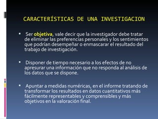   Ser  objetiva , vale decir que la investigador debe tratar de eliminar las preferencias personales y los sentimientos que podrían desempeñar o enmascarar el resultado del trabajo de investigación.    Disponer de tiempo necesario a los efectos de no apresurar una información que no responda al análisis de los datos que se dispone.    Apuntar a medidas numéricas, en el informe tratando de transformar los resultados en datos cuantitativos más fácilmente representables y comprensibles y más objetivos en la valoración final.    CARACTERÍSTICAS DE UNA INVESTIGACION 