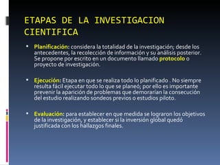 ETAPAS DE LA INVESTIGACION CIENTIFICA Planificación :  considera la totalidad de la investigación; desde los antecedentes, la recolección de información y su análisis posterior. Se propone por escrito en un documento llamado  protocolo  o proyecto de investigación. Ejecución :  Etapa en que se realiza todo lo planificado . No siempre resulta fácil ejecutar todo lo que se planeó; por ello es importante  prevenir la aparición de problemas que demorarían la consecución del estudio realizando sondeos previos o estudios piloto.  Evaluación :  para establecer en que medida se lograron los objetivos de la investigación, y establecer si la inversión global quedó justificada con los hallazgos finales. 