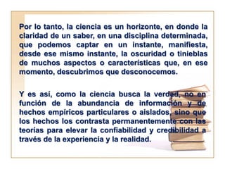Por lo tanto, la ciencia es un horizonte, en donde la
claridad de un saber, en una disciplina determinada,
que podemos captar en un instante, manifiesta,
desde ese mismo instante, la oscuridad o tinieblas
de muchos aspectos o características que, en ese
momento, descubrimos que desconocemos.

Y es así, como la ciencia busca la verdad, no en
función de la abundancia de información y de
hechos empíricos particulares o aislados, sino que
los hechos los contrasta permanentemente con las
teorías para elevar la confiabilidad y credibilidad a
través de la experiencia y la realidad.
 