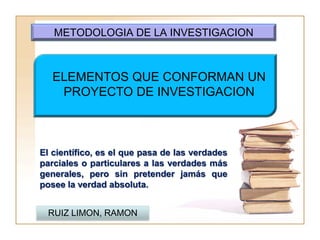 METODOLOGIA DE LA INVESTIGACION



   ELEMENTOS QUE CONFORMAN UN
    PROYECTO DE INVESTIGACION



El científico, es el que pasa de las verdades
parciales o particulares a las verdades más
generales, pero sin pretender jamás que
posee la verdad absoluta.


  RUIZ LIMON, RAMON
 