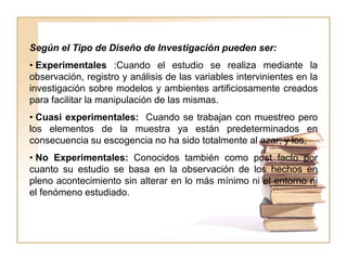 Según el Tipo de Diseño de Investigación pueden ser:
• Experimentales :Cuando el estudio se realiza mediante la
observación, registro y análisis de las variables intervinientes en la
investigación sobre modelos y ambientes artificiosamente creados
para facilitar la manipulación de las mismas.
• Cuasi experimentales: Cuando se trabajan con muestreo pero
los elementos de la muestra ya están predeterminados en
consecuencia su escogencia no ha sido totalmente al azar; y los,
• No Experimentales: Conocidos también como post facto por
cuanto su estudio se basa en la observación de los hechos en
pleno acontecimiento sin alterar en lo más mínimo ni el entorno ni
el fenómeno estudiado.
 