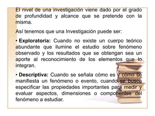El nivel de una investigación viene dado por el grado
de profundidad y alcance que se pretende con la
misma.
Así tenemos que una Investigación puede ser:
• Exploratoria: Cuando no existe un cuerpo teórico
abundante que ilumine el estudio sobre fenómeno
observado y los resultados que se obtengan sea un
aporte al reconocimiento de los elementos que lo
integran.
• Descriptiva: Cuando se señala cómo es y cómo se
manifiesta un fenómeno o evento, cuando se busca
especificar las propiedades importantes para medir y
evaluar aspectos, dimensiones o componentes del
fenómeno a estudiar.
 