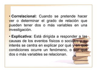 • Correlacional: Cuando se pretende hacer
ver o determinar el grado de relación que
pueden tener dos o más variables en una
investigación.
• Explicativa: Está dirigida a responder a las
causas de los eventos físicos o sociales y su
interés se centra en explicar por qué y en qué
condiciones ocurre un fenómeno, o por qué
dos o más variables se relacionan.
 