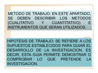 METODO DE TRABAJO: EN ESTE APARTADO,
SE DEBEN DESCRIBIR LOS METODOS
(CUALITATIVO  Y    CUANTITATIVO)   E
INSTRUMENTOS QUE SERAN UTILIZADOS.


HIPOTESIS DE TRABAJO: SE REFIERE A LOS
SUPUESTOS ESTABLECIDOS PARA GUIAR EL
DESARROLLO DE LA INVESTIGACION, ES
DECIR, ESTA GUIA PERMITE DEMOSTRAR O
COMPROBAR LO QUE PRETENDE LA
INVESTIGACION.
 