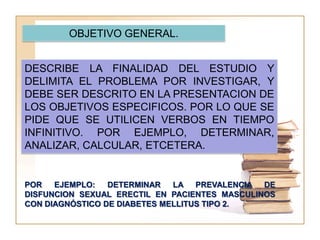 OBJETIVO GENERAL.


DESCRIBE LA FINALIDAD DEL ESTUDIO Y
DELIMITA EL PROBLEMA POR INVESTIGAR, Y
DEBE SER DESCRITO EN LA PRESENTACION DE
LOS OBJETIVOS ESPECIFICOS. POR LO QUE SE
PIDE QUE SE UTILICEN VERBOS EN TIEMPO
INFINITIVO. POR EJEMPLO, DETERMINAR,
ANALIZAR, CALCULAR, ETCETERA.


POR   EJEMPLO:   DETERMINAR   LA PREVALENCIA DE
DISFUNCION SEXUAL ERECTIL EN PACIENTES MASCULINOS
CON DIAGNÓSTICO DE DIABETES MELLITUS TIPO 2.
 
