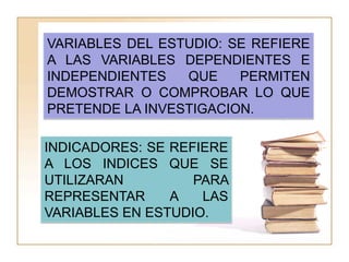 VARIABLES DEL ESTUDIO: SE REFIERE
A LAS VARIABLES DEPENDIENTES E
INDEPENDIENTES   QUE    PERMITEN
DEMOSTRAR O COMPROBAR LO QUE
PRETENDE LA INVESTIGACION.

INDICADORES: SE REFIERE
A LOS INDICES QUE SE
UTILIZARAN         PARA
REPRESENTAR     A   LAS
VARIABLES EN ESTUDIO.
 