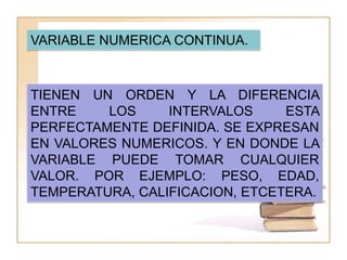 VARIABLE NUMERICA CONTINUA.



TIENEN UN ORDEN Y LA DIFERENCIA
ENTRE    LOS     INTERVALOS     ESTA
PERFECTAMENTE DEFINIDA. SE EXPRESAN
EN VALORES NUMERICOS. Y EN DONDE LA
VARIABLE PUEDE TOMAR CUALQUIER
VALOR. POR EJEMPLO: PESO, EDAD,
TEMPERATURA, CALIFICACION, ETCETERA.
 