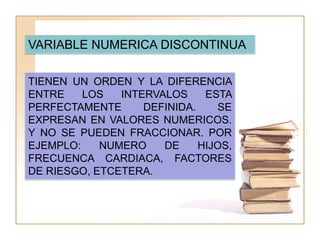 VARIABLE NUMERICA DISCONTINUA

TIENEN UN ORDEN Y LA DIFERENCIA
ENTRE    LOS   INTERVALOS     ESTA
PERFECTAMENTE      DEFINIDA.    SE
EXPRESAN EN VALORES NUMERICOS.
Y NO SE PUEDEN FRACCIONAR. POR
EJEMPLO:    NUMERO    DE     HIJOS,
FRECUENCA CARDIACA, FACTORES
DE RIESGO, ETCETERA.
 