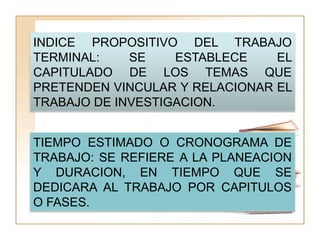 INDICE PROPOSITIVO DEL TRABAJO
TERMINAL:    SE    ESTABLECE    EL
CAPITULADO DE LOS TEMAS QUE
PRETENDEN VINCULAR Y RELACIONAR EL
TRABAJO DE INVESTIGACION.


TIEMPO ESTIMADO O CRONOGRAMA DE
TRABAJO: SE REFIERE A LA PLANEACION
Y DURACION, EN TIEMPO QUE SE
DEDICARA AL TRABAJO POR CAPITULOS
O FASES.
 
