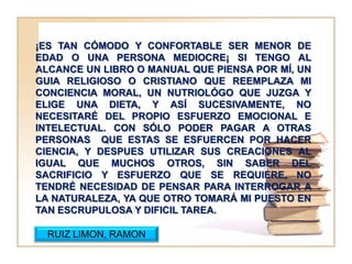¡ES TAN CÓMODO Y CONFORTABLE SER MENOR DE
EDAD O UNA PERSONA MEDIOCRE¡ SI TENGO AL
ALCANCE UN LIBRO O MANUAL QUE PIENSA POR MÍ, UN
GUIA RELIGIOSO O CRISTIANO QUE REEMPLAZA MI
CONCIENCIA MORAL, UN NUTRIOLÓGO QUE JUZGA Y
ELIGE UNA DIETA, Y ASÍ SUCESIVAMENTE, NO
NECESITARÉ DEL PROPIO ESFUERZO EMOCIONAL E
INTELECTUAL. CON SÓLO PODER PAGAR A OTRAS
PERSONAS QUE ESTAS SE ESFUERCEN POR HACER
CIENCIA, Y DESPUES UTILIZAR SUS CREACIONES AL
IGUAL QUE MUCHOS OTROS, SIN SABER DEL
SACRIFICIO Y ESFUERZO QUE SE REQUIERE, NO
TENDRÉ NECESIDAD DE PENSAR PARA INTERROGAR A
LA NATURALEZA, YA QUE OTRO TOMARÁ MI PUESTO EN
TAN ESCRUPULOSA Y DIFICIL TAREA.

  RUIZ LIMON, RAMON
 
