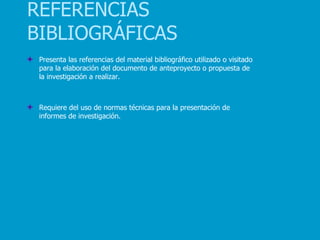 REFERENCIAS
BIBLIOGRÁFICAS
 Presenta las referencias del material bibliográfico utilizado o visitado
 para la elaboración del documento de anteproyecto o propuesta de
 la investigación a realizar.



 Requiere del uso de normas técnicas para la presentación de
 informes de investigación.
 