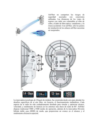 AirFiber no comparten los riesgos de
                                           seguridad     asociados      con     conexiones
                                           cableadas. Las distancias de los viajes de
                                           regreso con cable son vulnerables al robo de
                                           cobre, el daño de fibra óptica, vandalismo, y la
                                           rotura accidental. Con airFiber, sólo los puntos
                                           de instalación de los enlaces airFiber necesitan
                                           ser asegurados.




La innovadora tecnología de Ubiquiti de módem, fue construida desde cero para abordar los
desafíos específicos de al aire libre, sin licencia, el funcionamiento inalámbrico. Cada
aspecto de la radio ha sido cuidadosamente diseñado para simular y optimizar alcance,
velocidad, y rendimiento de latencia en los entornos más duros de ruido de RF. AirFiber
dispone tradicional TDD y FDD modos de operación, además de la innovadora División
híbrido doble cara (HDD) de modo, que proporciona un avance en el alcance y el
rendimiento eficiencia espectral.
 
