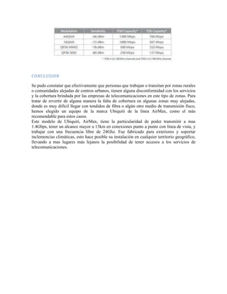CONCLUSION

Se pudo constatar que efectivamente que personas que trabajan o transitan por zonas rurales
o comunidades alejadas de centros urbanos, tienen alguna disconformidad con los servicios
y la cobertura brindada por las empresas de telecomunicaciones en este tipo de zonas. Para
tratar de revertir de alguna manera la falta de cobertura en algunas zonas muy alejadas,
donde es muy difícil llegar con tendidos de fibra o algún otro medio de transmisión fisco,
hemos elegido un equipo de la marca Ubiquiti de la línea AirMax, como el más
recomendable para estos casos.
Este modelo de Ubiquiti, AirMax, tiene la particularidad de poder transmitir a mas
1.4Gbps, tener un alcance mayor a 13km en conexiones punto a punto con línea de vista, y
trabajar con una frecuencia libre de 24Ghz. Fue fabricado para exteriores y soportar
inclemencias climáticas, esto hace posible su instalación en cualquier territorio geográfico,
llevando a mas lugares más lejanos la posibilidad de tener accesos a los servicios de
telecomunicaciones.
 