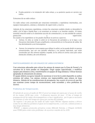 Prueba posterior a la instalación del radio enlace, y su posterior puesta en servicio con
       tráfico                                                                              real.

Estructura de un radio enlace:

Un radio enlace está constituido por estaciones terminales y repetidoras intermedias, con
equipos transceptores, antenas y elementos de supervisión y reserva.

Además de las estaciones repetidoras, existen las estaciones nodales donde se demodula la
señal y de la baja a banda base y en ocasiones se extraen o se insertan canales. Al tramo
terminal estación nodal se lo denomina sección de conmutación y es una entidad de control,
protección                                   y                                supervisión.
En cuanto a los repetidores se los puede clasificar en activos o pasivos.
        Activos: En ellos se recibe la señal en la frecuencia de portadora y se la baja a una
       frecuencia intermedia (FI) para amplificarla y retransmitirla en la frecuencia de salida. No
       hay demodulación y son transceptores.

        Pasivos: Se comportan como espejos que reflejan la señal y se los puede dividir en pasivos
       convencionales, que son una pantalla reflectora y los pasivos back-back, que están
       constituidos por dos antenas espalda a espalda. Se los utiliza en ciertos casos para salvar
       obstáculos aislados y de corta distancia




PARTICULARIDADES DE LOS ENLACES DE LARGA DISTANCIA

Usar estructuras adecuadas para colocar las antenas de manera que la Zona de Fresnel y la
curvatura de la tierra puedan ser despejadas. Elegir equipo especializado, o modificar
equipos para distancia corta y transformarlos en equipos de larga distancia. Utilizar técnicas
apropiadas de alineamiento de antenas.
El equipo debería escogerse tratando de maximizar el nivel de la señal disponible en ambos
extremos del enlace. Las antenas externas son imprescindibles para enlaces de larga
distancia. Además de las consideraciones de presupuesto, hay asuntos de protocolo que hay
que examinar (como tiempo de reconocimiento, nodo escondido y otros problemas de
acceso).

Problemas de Temporización.

El método de acceso al medio de 802.11 prevé un tiempo de espera por el acuse de recibo
de las tramas (ACK) muy corto. A distancias mayores de unos 15 km, el tiempo de
propagación de las ondas electromagnéticas se hace significativo, por lo que es necesario
incrementar el valor del tiempo de espera por encima del estándar.
!Se requiere 1 ms para que las ondas de radio viajen 300 km! Algunas tarjetas y drivers
(como los de Atheros) permiten el ajuste de la temporización, y con esto, comunicaciones a
muy largas distancias.
 WiMAX y algunos protocolos privativos (como Mikrotik Nstreme, o Ubiquiti AirMAX)
usan TDMA para evitar estos problemas de excesivos retardos de los ACK.
 