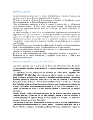 TEORIA DE ANTENAS

Las antenas reales se caracterizan por irradiar más fuertemente en ciertas direcciones que
en otras; esto es lo que se denomina la directividad de la antena.
Al tomar en cuenta la eficiencia de la antena, esta preferencia por la radiación en una
determinada dirección se denomina la ganancia de la antena.
El ancho de banda en las antenas se refiere al rango de frecuencias sobre el cual la antena
opera satisfactoriamente. Se debe escoger una antena adecuada las frecuencias que
pretende usar. (por ejemplo, use una antena de 2.4 GHz para 802.11 b/g, y una antena a 5
GHz para 802.11a).
El patrón o diagrama de radiación de una antena es una representación de la distribución
de potencia de la radiación recibida o irradiada por la antena en diferentes regiones del
espacio. Se suele representar en función de ángulos de dirección centrados en la antena. La
representación mediante coordenadas polares es mucho más común que con coordenadas
rectangulares, porque proporciona una mejor visual de las características de la antena en
cada dirección.
El ancho del haz de una antena es la medida angular de aquella porción del espacio en
donde la potencia irradiada es mayor o igual que la mitad de su valor máximo.
La relación adelante-atrás (f/b) de una antena directiva es el cociente entre la directividad
máxima a su directividad en sentido opuesto.
Ya que las ondas electromagnéticas tienen componentes eléctricos y magnéticos, la
polarización de las antenas transmisoras y receptoras DEBE SER LA MISMA para
optimizar la comunicación.

REPETIDORA CELULAR PARA LUGARES DE BAJA SEÑAL

Una solución pensada para el usuario que no dispone de señal celular dentro de recintos
cerrados pequeños o amplios, donde la señal no es suficiente debido Accidentes Geográficos o
abundantes                                                                               arboledas.
Los repetidores celulares Amplificador de Escritorio de Doble Banda 800/1900 MHz
SIGNALBOOST™ DT (801247) permiten extender la cobertura celular en ambientes y zonas
donde el enlace de los celulares con la antena de Radio Base es deficiente debido a arboledas o
accidentes geográficos (montañas, cerros etc.) o la zona sin cobertura se encuentra en
depresiones o valles. El área de cobertura dependerá básicamente de la señal que se disponga
de la Radio Base celular en el lugar de montaje del sistema y del tipo de sistema irradiante que
se utilice. Soportan las tecnologías celulares actuales 1G, 2G y 3G en las bandas 800/1900. El
sistema se alimenta con 12VDC y el bajo consumo permite la alimentación con energías
alternativas.
En todas las redes celulares del mundo hay zonas que por distintos aspectos no poseen una
cobertura aceptable, ya sea por ser un área confinada, porque la señal es bloqueada o
sencillamente porque el lugar de trabajo está muy alejado de la radio-base. En estos casos
puntuales, el usuario queda fuera del servicio.
En otros casos, se le presenta la incomodidad de buscar una zona en particular para establecer la
comunicación o la incertidumbre de una llamada perdida. La única solución en estos casos es el
Repetidor Celular para lugares cerrados (casas, oficinas, talleres etc.). Su operación asegura que
 