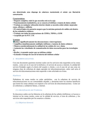 una determinada zona disponga de cobertura manteniendo el celular con libertad de
comunicación.

Características
• Paquete completo, todo lo que necesita está en la caja
• Funcionamiento inalámbrico, no se conecta al teléfono o tarjeta de datos celular
• Trabaja en cualquier ubicación interior donde se necesita señal celular mejorada:
casas, oficinas y edificios
• El control lógico de potencia asegura que la máxima potencia de salida está dentro
de los estándares celulares
• Trabaja con todas las generaciones de CDMA, TDMA y GSM
• Aceptado por la FCC e IC

Ventajas
• Reduce significativamente las desconexiones e interrupciones
• Amplifica simultáneamente múltiples teléfonos y tarjetas de datos celulares
• Mejora considerablemente la calidad de las señales de voz y datos
• Aumenta las velocidades de comunicación de datos necesarias para las tecnologías
3G
• Recibe y transmite mejor que su teléfono celular
• Extiende el tiempo de uso de la batería del teléfono celular

2. RESUMEN EJECUTIVO.

Con este documento queremos mostrar cuales son los servicios más requeridos en las zonas
rurales, como ser en el caso de la telefonía y el servicio de acceso a internet, la calidad del
servicio brindado según el criterio del usuario o cliente, y en el caso de ser una zona sin
ninguna clase de cobertura de algún operador de telecomunicaciones, saber cuál sería el
servicio de telecomunicaciones mas requerido o más solicitado en el área.

Hipótesis

Pobladores de zonas rurales no están satisfechos con la cobertura de servicio de
telecomunicaciones en sus comunidades alejadas, y desearían tener los mismos beneficios
que tienen las zonas urbanas con respecto a los servicios de telecomunicaciones. Como ser
en coberturas y calidad de llamas, e internet.

   2.1. Identificación del Problema.

Se desconoce cuáles son las falencias en la cobertura de las señales telefónicas y el acceso a
internet en las zonas rurales, como ser la calidad de servicio, el área de cobertura, y los
servicios más requeridos por los usuarios o clientes.

   2.2. Objetivo General.
 