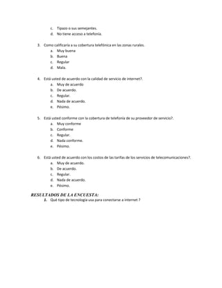 c. Tipazo o sus semejantes.
          d. No tiene acceso a telefonía.

  3. Como calificaría a su cobertura telefónica en las zonas rurales.
        a. Muy buena
        b. Buena
        c. Regular
        d. Mala.

  4. Está usted de acuerdo con la calidad de servicio de internet?.
         a. Muy de acuerdo
         b. De acuerdo.
         c. Regular.
         d. Nada de acuerdo.
         e. Pésimo.

  5. Está usted conforme con la cobertura de telefonía de su proveedor de servicio?.
         a. Muy conforme
         b. Conforme
         c. Regular.
         d. Nada conforme.
         e. Pésimo.

  6. Está usted de acuerdo con los costos de las tarifas de los servicios de telecomunicaciones?.
         a. Muy de acuerdo.
         b. De acuerdo.
         c. Regular.
         d. Nada de acuerdo.
         e. Pésimo.

RESULTADOS DE LA ENCUESTA:
      1. Qué tipo de tecnología usa para conectarse a internet ?
 