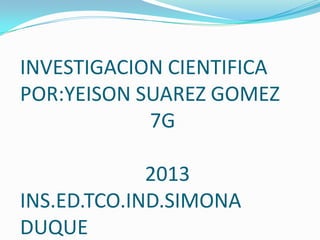INVESTIGACION CIENTIFICA
POR:YEISON SUAREZ GOMEZ
7G
2013
INS.ED.TCO.IND.SIMONA
DUQUE
 