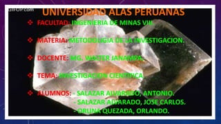 UNIVERSIDAD ALAS PERUANAS 
 FACULTAD: INGENIERIA DE MINAS VIII. 
 MATERIA: METODOLIGIA DE LA INVESTIGACION. 
 DOCENTE: MG. WALTER JANAMPA. 
 TEMA: INVESTIGACION CIENTIFICA. 
 ALUMNOS: - SALAZAR ALVARADO, ANTONIO. 
- SALAZAR ALVARADO, JOSE CARLOS. 
- ORUNA QUEZADA, ORLANDO. 
 
