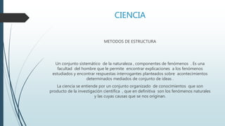 CIENCIA
METODOS DE ESTRUCTURA
Un conjunto sistemático de la naturaleza , componentes de fenómenos . Es una
facultad del hombre que le permite encontrar explicaciones a los fenómenos
estudiados y encontrar respuestas interrogantes planteados sobre acontecimientos
determinados mediados de conjunto de ideas .
La ciencia se entiende por un conjunto organizado de conocimientos que son
producto de la investigación científica , que en definitiva son los fenómenos naturales
y las cuyas causas que se nos originan.
 