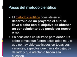 Pasos del método científico
 El método científico consiste en el
desarrollo de un proyecto el cual se
lleva a cabo con el objetivo de obtener
un conocimiento que puede ser nuevo
o no.
 En ocasiones es utilizado para echar luz
sobre temas que fueron estudiados mal, o
que no hay sido explicados en todas sus
variantes, aspectos que han sido dejados
de lado y que afectan o hacen a la
 