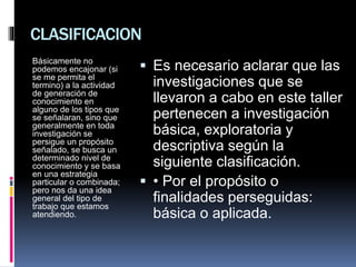 CLASIFICACION
Básicamente no
podemos encajonar (si
se me permita el
termino) a la actividad
de generación de
conocimiento en
alguno de los tipos que
se señalaran, sino que
generalmente en toda
investigación se
persigue un propósito
señalado, se busca un
determinado nivel de
conocimiento y se basa
en una estrategia
particular o combinada;
pero nos da una idea
general del tipo de
trabajo que estamos
atendiendo.
 Es necesario aclarar que las
investigaciones que se
llevaron a cabo en este taller
pertenecen a investigación
básica, exploratoria y
descriptiva según la
siguiente clasificación.
 • Por el propósito o
finalidades perseguidas:
básica o aplicada.
 
