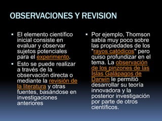 OBSERVACIONES Y REVISION
 El elemento científico
inicial consiste en
evaluar y observar
sujetos potenciales
para el experimento.
 Esto se puede realizar
a través de la
observación directa o
mediante la revisión de
la literatura y otras
fuentes, basándose en
investigaciones
anteriores
 Por ejemplo, Thomson
sabía muy poco sobre
las propiedades de los
"rayos catódicos" pero
quiso profundizar en el
tema. La observación
de los pinzones de las
Islas Galápagos de
Darwin le permitió
desarrollar su teoría
innovadora y la
posterior investigación
por parte de otros
científicos.
 