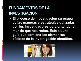 FUNDAMENTOS DE LA
INVESTIGACION
 El proceso de investigación se ocupa
de las maneras y estrategias utilizadas
por los investigadores para entender el
mundo que nos rodea. Ésta es una
guía que contiene los elementos
básicos de la investigación científica.
 