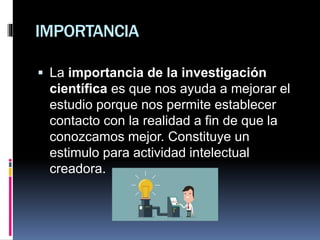 IMPORTANCIA
 La importancia de la investigación
científica es que nos ayuda a mejorar el
estudio porque nos permite establecer
contacto con la realidad a fin de que la
conozcamos mejor. Constituye un
estimulo para actividad intelectual
creadora.
 