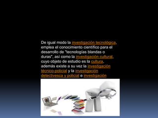 De igual modo la investigación tecnológica,
emplea el conocimiento científico para el
desarrollo de "tecnologías blandas o
duras", así como la investigación cultural,
cuyo objeto de estudio es la cultura,
además existe a su vez la investigación
técnico-policial y la investigación
detectivesca y policial e investigación
educativa
 