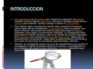 INTRODUCCION
 La Investigación es un proceso que, mediante la aplicación del método
científico, procura obtener información relevante y fidedigna (digna de fe y
crédito), para entender, verificar, corregir o aplicar el conocimiento.
 Para obtener algún resultado de manera clara y precisa es necesario
aplicar algún tipo de investigación, la investigación esta muy ligada a los
seres humanos, esta posee una serie de pasos para lograr el objetivo
planteado o para llegar a la información solicitada. La investigación tiene
como base el método científico y este es el método de estudio sistemático
de la naturaleza que incluye las técnicas de observación, reglas para el
razonamiento y la predicción, ideas sobre la experimentación planificada y
los modos de comunicar los resultados experimentales y teóricos.
 Además, la investigación posee una serie de características que ayudan al
investigador a regirse de manera eficaz en la misma. La investigación es
tan compacta que posee formas, elementos, procesos, diferentes tipos,
entre otros.
 