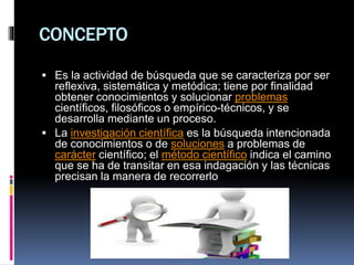 CONCEPTO
 Es la actividad de búsqueda que se caracteriza por ser
reflexiva, sistemática y metódica; tiene por finalidad
obtener conocimientos y solucionar problemas
científicos, filosóficos o empírico-técnicos, y se
desarrolla mediante un proceso.
 La investigación científica es la búsqueda intencionada
de conocimientos o de soluciones a problemas de
carácter científico; el método científico indica el camino
que se ha de transitar en esa indagación y las técnicas
precisan la manera de recorrerlo
 