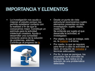 IMPORTANCIA Y ELEMENTOS
 La investigación nos ayuda a
mejorar el estudio porque nos
permite establecer contacto con
la realidad a fin de que la
conozcamos mejor. Constituye un
estímulo para la actividad
intelectual creadora. Ayuda a
desarrollar una curiosidad
creciente acerca de la solución
de problemas, además,
Contribuye al progreso de la
lectura crítica.
 Desde un punto de vista
estructural reconocemos cuatro
elementos presentes en toda
investigación: sujeto, objeto,
medio y fin.
Se entiende por sujeto el que
desarrolla la actividad, el
investigador;
 Por objeto, lo que se indaga, esto
es, la materia o el tema;
 Por medio, lo que se requiere
para llevar a cabo la actividad, es
decir, el conjunto de métodos y
técnicas adecuados;
 Por fin, lo que se persigue, los
propósitos de la actividad de
búsqueda, que radica en la
solución de una problemática
detectada.
 
