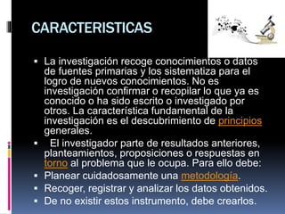 CARACTERISTICAS
 La investigación recoge conocimientos o datos
de fuentes primarias y los sistematiza para el
logro de nuevos conocimientos. No es
investigación confirmar o recopilar lo que ya es
conocido o ha sido escrito o investigado por
otros. La característica fundamental de la
investigación es el descubrimiento de principios
generales.
 El investigador parte de resultados anteriores,
planteamientos, proposiciones o respuestas en
torno al problema que le ocupa. Para ello debe:
 Planear cuidadosamente una metodología.
 Recoger, registrar y analizar los datos obtenidos.
 De no existir estos instrumento, debe crearlos.
 