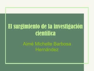 El surgimiento de la investigación
científica
Aimé Michelle Barbosa
Hernández
 