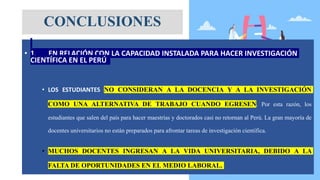 • 1. EN RELACIÓN CON LA CAPACIDAD INSTALADA PARA HACER INVESTIGACIÓN
CIENTÍFICA EN EL PERÚ
• LOS ESTUDIANTES NO CONSIDERAN A LA DOCENCIA Y A LA INVESTIGACIÓN
COMO UNA ALTERNATIVA DE TRABAJO CUANDO EGRESEN. Por esta razón, los
estudiantes que salen del país para hacer maestrías y doctorados casi no retornan al Perú. La gran mayoría de
docentes universitarios no están preparados para afrontar tareas de investigación científica.
• MUCHOS DOCENTES INGRESAN A LA VIDA UNIVERSITARIA, DEBIDO A LA
FALTA DE OPORTUNIDADES EN EL MEDIO LABORAL.
CONCLUSIONES
 