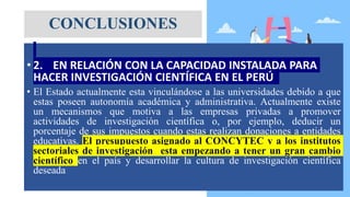 • 2. EN RELACIÓN CON LA CAPACIDAD INSTALADA PARA
HACER INVESTIGACIÓN CIENTÍFICA EN EL PERÚ
• El Estado actualmente esta vinculándose a las universidades debido a que
estas poseen autonomía académica y administrativa. Actualmente existe
un mecanismos que motiva a las empresas privadas a promover
actividades de investigación científica o, por ejemplo, deducir un
porcentaje de sus impuestos cuando estas realizan donaciones a entidades
educativas. El presupuesto asignado al CONCYTEC y a los institutos
sectoriales de investigación esta empezando a tener un gran cambio
científico en el país y desarrollar la cultura de investigación científica
deseada
CONCLUSIONES
 