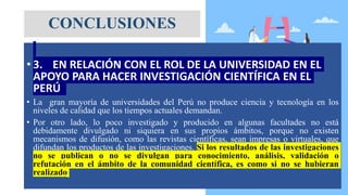 • 3. EN RELACIÓN CON EL ROL DE LA UNIVERSIDAD EN EL
APOYO PARA HACER INVESTIGACIÓN CIENTÍFICA EN EL
PERÚ
• La gran mayoría de universidades del Perú no produce ciencia y tecnología en los
niveles de calidad que los tiempos actuales demandan.
• Por otro lado, lo poco investigado y producido en algunas facultades no está
debidamente divulgado ni siquiera en sus propios ámbitos, porque no existen
mecanismos de difusión, como las revistas científicas, sean impresas o virtuales, que
difundan los productos de las investigaciones. Si los resultados de las investigaciones
no se publican o no se divulgan para conocimiento, análisis, validación o
refutación en el ámbito de la comunidad científica, es como si no se hubieran
realizado
CONCLUSIONES
 