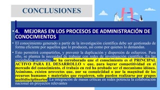 • 4. MEJORAS EN LOS PROCESOS DE ADMINISTRACIÓN DE
CONOCIMIENTOS
• El conocimiento generado a partir de la investigación científica debe ser gestionado de
forma eficiente por aquellos que lo producen, así como por quienes lo demandan.
• Esto permitirá compartirlos, y prevenir la duplicación y dispersión de esfuerzos. Para
ello, se plantea la necesidad de trabajar con redes de investigación científica. En las
sociedades avanzadas, se ha corroborado que el conocimiento es el PRINCIPAL
ACTIVO PARA EL DESARROLLO y que, para lograr competitividad en el
mercado del conocimiento, el trabajo en red ha probado ser el mecanismo idóneo.
Asimismo, existen proyectos que, por su complejidad o por la magnitud de los
recursos humanos y materiales que requieren, solo pueden realizarse por grupos
multidisciplinarios. La integración de masas críticas en redes potencia la colaboración
nacional en proyectos relevantes.
CONCLUSIONES
 